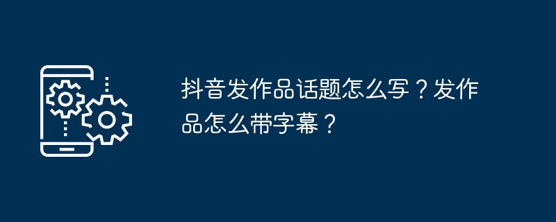 抖音作品话题撰写与字幕添加实战指南